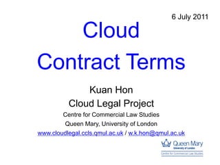 6 July 2011

    Cloud
Contract Terms
              Kuan Hon
          Cloud Legal Project
        Centre for Commercial Law Studies
        Queen Mary, University of London
www.cloudlegal.ccls.qmul.ac.uk / w.k.hon@qmul.ac.uk
 