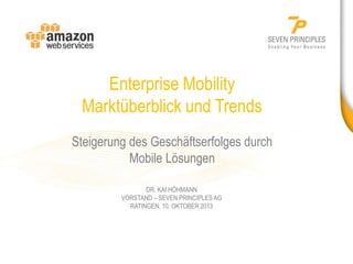 Enterprise Mobility
Marktüberblick und Trends
Steigerung des Geschäftserfolges durch
Mobile Lösungen
DR. KAI HÖHMANN
VORSTAND – SEVEN PRINCIPLES AG
RATINGEN, 10. OKTOBER 2013

 