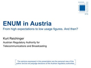 ENUM in Austria
From high expectations to low usage figures. And then?


Kurt Reichinger
Austrian Regulatory Authority for
Telecommunications and Broadcasting




           The opinions expressed in this presentation are the personal view of the
          author and do not prejudge decisions of the Austrian regulatory authorities.
 