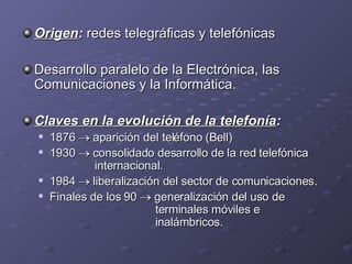 Origen :  redes telegráficas y telefónicas Desarrollo paralelo de la Electrónica, las Comunicaciones y la Informática. Claves en la evolución de la telefonía : 1876    aparición del teléfono (Bell) 1930    consolidado desarrollo de la red telefónica   internacional. 1984    liberalización del sector de comunicaciones. Finales de los 90    generalización del uso de    terminales móviles e      inalámbricos. 