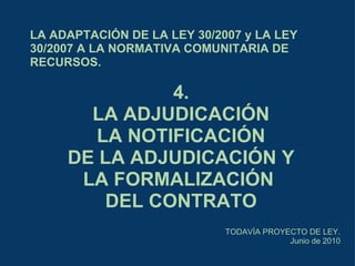 LA ADAPTACIÓN DE LA LEY 30/2007 y LA LEY 30/2007 A LA NORMATIVA COMUNITARIA DE RECURSOS. TODAVÍA PROYECTO DE LEY. Junio de 2010 4. LA ADJUDICACIÓN LA NOTIFICACIÓN DE LA ADJUDICACIÓN Y LA FORMALIZACIÓN  DEL CONTRATO 