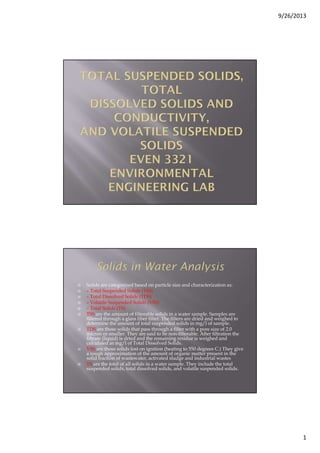9/26/2013
1
Solids are categorized based on particle size and characterization as:
– Total Suspended Solids (TSS)
– Total Dissolved Solids (TDS)
– Volatile Suspended Solids (VSS)
– Total Solids (TS)
TSS are the amount of filterable solids in a water sample. Samples are
filtered through a glass fiber filter. The filters are dried and weighed to
determine the amount of total suspended solids in mg/l of sample.
TDS are those solids that pass through a filter with a pore size of 2.0
micron or smaller. They are said to be non-filterable. After filtration the
filtrate (liquid) is dried and the remaining residue is weighed and
calculated as mg/l of Total Dissolved Solids.
VSS are those solids lost on ignition (heating to 550 degrees C.) They give
a rough approximation of the amount of organic matter present in the
solid fraction of wastewater, activated sludge and industrial wastes
TS are the total of all solids in a water sample. They include the total
suspended solids, total dissolved solids, and volatile suspended solids.
 