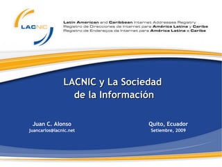 LACNIC y La Sociedad  de la Información Juan C. Alonso [email_address] Quito, Ecuador Setiembre, 2009 