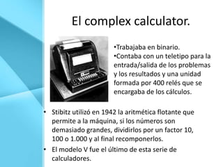 El complex calculator.
                        •Trabajaba en binario.
                        •Contaba con un teletipo para la
                        entrada/salida de los problemas
                        y los resultados y una unidad
                        formada por 400 relés que se
                        encargaba de los cálculos.

• Stibitz utilizó en 1942 la aritmética flotante que
  permite a la máquina, si los números son
  demasiado grandes, dividirlos por un factor 10,
  100 o 1.000 y al final recomponerlos.
• El modelo V fue el último de esta serie de
  calculadores.
 