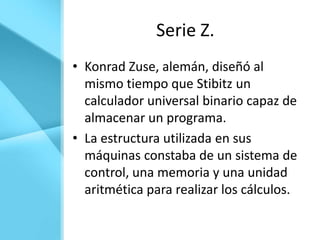 Serie Z.
• Konrad Zuse, alemán, diseñó al
  mismo tiempo que Stibitz un
  calculador universal binario capaz de
  almacenar un programa.
• La estructura utilizada en sus
  máquinas constaba de un sistema de
  control, una memoria y una unidad
  aritmética para realizar los cálculos.
 