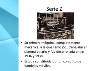 Serie Z.




• Su primera máquina, completamente
  mecánica, a la que llamo Z-1, trabajaba en
  sistema binario y fue desarrollada entre
  1936 y 1938.
• Estaba constituida por un conjunto de
  bandejas móviles.
 