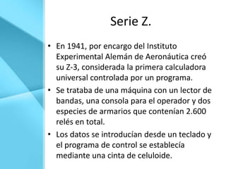 Serie Z.
• En 1941, por encargo del Instituto
  Experimental Alemán de Aeronáutica creó
  su Z-3, considerada la primera calculadora
  universal controlada por un programa.
• Se trataba de una máquina con un lector de
  bandas, una consola para el operador y dos
  especies de armarios que contenían 2.600
  relés en total.
• Los datos se introducían desde un teclado y
  el programa de control se establecía
  mediante una cinta de celuloide.
 