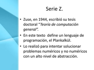 Serie Z.
• Zuse, en 1944, escribió su tesis
  doctoral “Teoría de computación
  general”.
• En este texto define un lenguaje de
  programación, el Plankalkül.
• Lo realizó para intentar solucionar
  problemas numéricos y no numéricos
  con un alto nivel de abstracción.
 