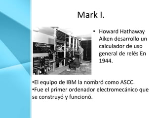 Mark I.
                       • Howard Hathaway
                         Aiken desarrollo un
                         calculador de uso
                         general de relés En
                         1944.


•El equipo de IBM la nombró como ASCC.
•Fue el primer ordenador electromecánico que
se construyó y funcionó.
 
