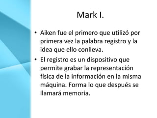 Mark I.
• Aiken fue el primero que utilizó por
  primera vez la palabra registro y la
  idea que ello conlleva.
• El registro es un dispositivo que
  permite grabar la representación
  física de la información en la misma
  máquina. Forma lo que después se
  llamará memoria.
 