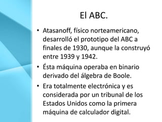 El ABC.
• Atasanoff, físico norteamericano,
  desarrolló el prototipo del ABC a
  finales de 1930, aunque la construyó
  entre 1939 y 1942.
• Ésta máquina operaba en binario
  derivado del álgebra de Boole.
• Era totalmente electrónica y es
  considerada por un tribunal de los
  Estados Unidos como la primera
  máquina de calculador digital.
 