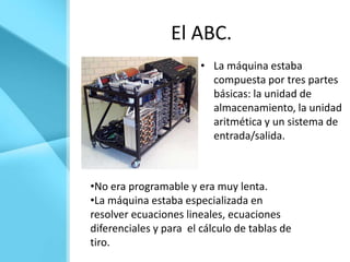 El ABC.
                        • La máquina estaba
                          compuesta por tres partes
                          básicas: la unidad de
                          almacenamiento, la unidad
                          aritmética y un sistema de
                          entrada/salida.



•No era programable y era muy lenta.
•La máquina estaba especializada en
resolver ecuaciones lineales, ecuaciones
diferenciales y para el cálculo de tablas de
tiro.
 