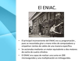 El ENIAC.




• El principal inconveniente del ENIAC era su programación ,
  pues se necesitaba girar a mano miles de computadores y
  empalmar cientos de cables de una manera específica.
• Se accionaba mediante un motor equivalente a dos motores
  de coche de cuatro cilindros
• El ENIAC era capaz de realizar una suma en 200
  microsegundos y una multiplicación en milisegundos.
 