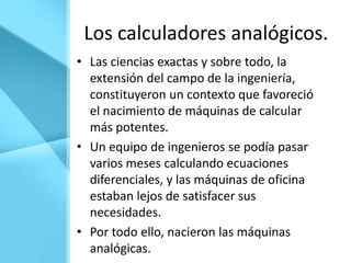 Los calculadores analógicos.
• Las ciencias exactas y sobre todo, la
  extensión del campo de la ingeniería,
  constituyeron un contexto que favoreció
  el nacimiento de máquinas de calcular
  más potentes.
• Un equipo de ingenieros se podía pasar
  varios meses calculando ecuaciones
  diferenciales, y las máquinas de oficina
  estaban lejos de satisfacer sus
  necesidades.
• Por todo ello, nacieron las máquinas
  analógicas.
 