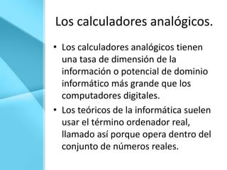 Los calculadores analógicos.
• Los calculadores analógicos tienen
  una tasa de dimensión de la
  información o potencial de dominio
  informático más grande que los
  computadores digitales.
• Los teóricos de la informática suelen
  usar el término ordenador real,
  llamado así porque opera dentro del
  conjunto de números reales.
 
