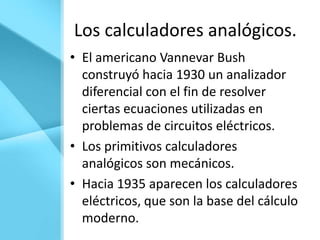Los calculadores analógicos.
• El americano Vannevar Bush
  construyó hacia 1930 un analizador
  diferencial con el fin de resolver
  ciertas ecuaciones utilizadas en
  problemas de circuitos eléctricos.
• Los primitivos calculadores
  analógicos son mecánicos.
• Hacia 1935 aparecen los calculadores
  eléctricos, que son la base del cálculo
  moderno.
 