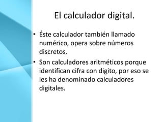 El calculador digital.
• Éste calculador también llamado
  numérico, opera sobre números
  discretos.
• Son calculadores aritméticos porque
  identifican cifra con digito, por eso se
  les ha denominado calculadores
  digitales.
 