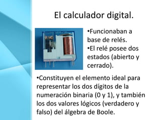 El calculador digital.
                 •Funcionaban a
                 base de relés.
                 •El relé posee dos
                 estados (abierto y
                 cerrado).
•Constituyen el elemento ideal para
representar los dos dígitos de la
numeración binaria (0 y 1), y también
los dos valores lógicos (verdadero y
falso) del álgebra de Boole.
 