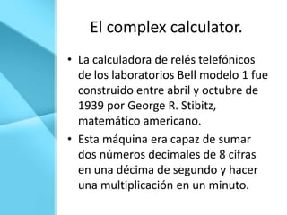 El complex calculator.
• La calculadora de relés telefónicos
  de los laboratorios Bell modelo 1 fue
  construido entre abril y octubre de
  1939 por George R. Stibitz,
  matemático americano.
• Esta máquina era capaz de sumar
  dos números decimales de 8 cifras
  en una décima de segundo y hacer
  una multiplicación en un minuto.
 