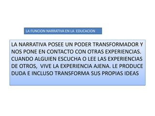 LA FUNCION NARRATIVA EN LA  EDUCACION LA NARRATIVA POSEE UN PODER TRANSFORMADOR Y NOS PONE EN CONTACTO CON OTRAS EXPERIENCIAS. CUANDO ALGUIEN ESCUCHA O LEE LAS EXPERIENCIAS DE OTROS,  VIVE LA EXPERIENCIA AJENA. LE PRODUCE DUDA E INCLUSO TRANSFORMA SUS PROPIAS IDEAS 