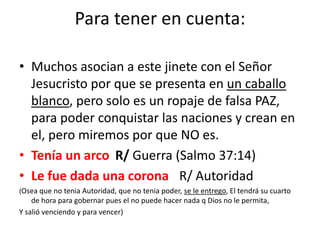 Para tener en cuenta:

• Muchos asocian a este jinete con el Señor
  Jesucristo por que se presenta en un caballo
  blanco, pero solo es un ropaje de falsa PAZ,
  para poder conquistar las naciones y crean en
  el, pero miremos por que NO es.
• Tenía un arco R/ Guerra (Salmo 37:14)
• Le fue dada una corona R/ Autoridad
(Osea que no tenia Autoridad, que no tenia poder, se le entrego, El tendrá su cuarto
    de hora para gobernar pues el no puede hacer nada q Dios no le permita,
Y salió venciendo y para vencer)
 