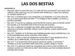 LAS DOS BESTIAS
APOCALIPSIS 13
•   Me paré sobre la arena del mar, y vi subir del mar una bestia(A) que tenía siete
    cabezas y diez cuernos; y en sus cuernos diez diademas; y sobre sus cabezas,
    un nombre blasfemo.(B)
•   Rev 13:2 Y la bestia que vi era semejante a un leopardo, y sus pies como de
    oso, y su boca como boca de león.(C) Y el dragón le dio su poder y su trono, y
    grande autoridad.
•   Rev 13:3 Vi una de sus cabezas como herida de muerte, pero su herida mortal
    fue sanada; y se maravilló toda la tierra en pos de la bestia,
•   Rev 13:4 y adoraron al dragón que había dado autoridad a la bestia, y
    adoraron a la bestia, diciendo: ¿Quién como la bestia, y quién podrá luchar
    contra ella?
•   Rev 13:5 También se le dio boca que hablaba grandes cosas y blasfemias; y se
    le dio autoridad para actuar cuarenta y dos meses.
•   Rev 13:6 Y abrió su boca en blasfemias contra Dios,(D) para blasfemar de su
    nombre, de su tabernáculo, y de los que moran en el cielo.
•   Rev 13:7 Y se le permitió hacer guerra contra los santos, y vencerlos.(E)
    También se le dio autoridad sobre toda tribu, pueblo, lengua y nación.
•   Rev 13:8 Y la adoraron todos los moradores de la tierra cuyos nombres no
    estaban escritos en el libro de la vida(F) del Cordero que fue inmolado desde el
    principio del mundo.
 