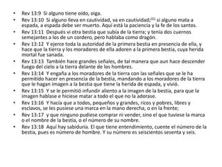 •   Rev 13:9 Si alguno tiene oído, oiga.
•   Rev 13:10 Si alguno lleva en cautividad, va en cautividad;(G) si alguno mata a
    espada, a espada debe ser muerto. Aquí está la paciencia y la fe de los santos.
•   Rev 13:11 Después vi otra bestia que subía de la tierra; y tenía dos cuernos
    semejantes a los de un cordero, pero hablaba como dragón.
•   Rev 13:12 Y ejerce toda la autoridad de la primera bestia en presencia de ella, y
    hace que la tierra y los moradores de ella adoren a la primera bestia, cuya herida
    mortal fue sanada.
•   Rev 13:13 También hace grandes señales, de tal manera que aun hace descender
    fuego del cielo a la tierra delante de los hombres.
•   Rev 13:14 Y engaña a los moradores de la tierra con las señales que se le ha
    permitido hacer en presencia de la bestia, mandando a los moradores de la tierra
    que le hagan imagen a la bestia que tiene la herida de espada, y vivió.
•   Rev 13:15 Y se le permitió infundir aliento a la imagen de la bestia, para que la
    imagen hablase e hiciese matar a todo el que no la adorase.
•   Rev 13:16 Y hacía que a todos, pequeños y grandes, ricos y pobres, libres y
    esclavos, se les pusiese una marca en la mano derecha, o en la frente;
•   Rev 13:17 y que ninguno pudiese comprar ni vender, sino el que tuviese la marca
    o el nombre de la bestia, o el número de su nombre.
•   Rev 13:18 Aquí hay sabiduría. El que tiene entendimiento, cuente el número de la
    bestia, pues es número de hombre. Y su número es seiscientos sesenta y seis.
 
