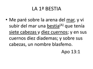 LA 1ª BESTIA
• Me paré sobre la arena del mar, y vi
  subir del mar una bestia(A) que tenía
  siete cabezas y diez cuernos; y en sus
  cuernos diez diademas; y sobre sus
  cabezas, un nombre blasfemo.
                            Apo 13:1
 