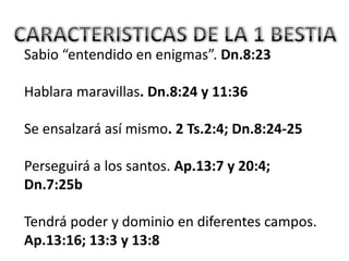 Sabio “entendido en enigmas”. Dn.8:23

Hablara maravillas. Dn.8:24 y 11:36

Se ensalzará así mismo. 2 Ts.2:4; Dn.8:24-25

Perseguirá a los santos. Ap.13:7 y 20:4;
Dn.7:25b

Tendrá poder y dominio en diferentes campos.
Ap.13:16; 13:3 y 13:8
 