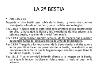 LA 2ª BESTIA
• Apo 13:11-15
Después vi otra bestia que subía de la tierra; y tenía dos cuernos
  semejantes a los de un cordero, pero hablaba como dragón.
Rev 13:12 Y ejerce toda la autoridad de la primera bestia en presencia
  de ella, y hace que la tierra y los moradores de ella adoren a la
  primera bestia, cuya herida mortal fue sanada.
Rev 13:13 También hace grandes señales, de tal manera que aun hace
  descender fuego del cielo a la tierra delante de los hombres.
Rev 13:14 Y engaña a los moradores de la tierra con las señales que se
  le ha permitido hacer en presencia de la bestia, mandando a los
  moradores de la tierra que le hagan imagen a la bestia que tiene la
  herida de espada, y vivió.
Rev 13:15 Y se le permitió infundir aliento a la imagen de la bestia,
  para que la imagen hablase e hiciese matar a todo el que no la
  adorase.
 