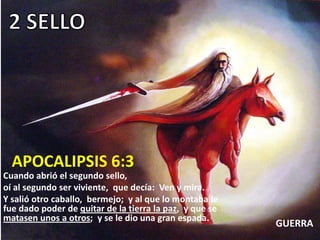 APOCALIPSIS 6:3
Cuando abrió el segundo sello,
oí al segundo ser viviente, que decía: Ven y mira.
Y salió otro caballo, bermejo; y al que lo montaba le
fue dado poder de quitar de la tierra la paz, y que se
matasen unos a otros; y se le dio una gran espada.
                                                         GUERRA
 