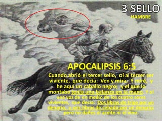HAMBRE




        APOCALIPSIS 6:5
Cuando abrió el tercer sello, oí al tercer ser
viviente, que decía: Ven y mira. Y miré, y
   he aquí un caballo negro; y el que lo
montaba tenía una balanza en la mano. Y oí
    una voz de en medio de los cuatro seres
vivientes, que decía: Dos libras de trigo por un
denario, y seis libras de cebada por un denario;
       pero no dañes el aceite ni el vino.
 