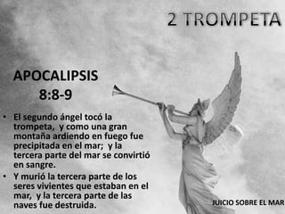 APOCALIPSIS
     8:8-9
• El segundo ángel tocó la
  trompeta, y como una gran
  montaña ardiendo en fuego fue
  precipitada en el mar; y la
  tercera parte del mar se convirtió
  en sangre.
• Y murió la tercera parte de los
  seres vivientes que estaban en el
  mar, y la tercera parte de las
  naves fue destruida.                 JUICIO SOBRE EL MAR
 
