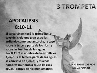APOCALIPSIS
    8:10-11
El tercer ángel tocó la trompeta, y
cayó del cielo una gran estrella,
ardiendo como una antorcha, y cayó
sobre la tercera parte de los ríos, y
sobre las fuentes de las aguas.
Rev 8:11 Y el nombre de la estrella es
Ajenjo. Y la tercera parte de las aguas
se convirtió en ajenjo; y muchos
hombres murieron a causa de esas          JUICIO SOBRE LOS RIOS
aguas, porque se hicieron amargas            (AGUA POTABLE)
 