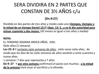 SERA DIVIDIRA EN 2 PARTES QUE
           CONSTAN DE 3⅟2 AÑOS c/u
                                 (Dn.9:27)
Dividido en dos partes de tres años y medio cada uno (tiempos, tiempos y
la mitad de un tiempo Daniel 12:7).(Apo. 13: 5…y se le dio autoridad para
actuar cuarenta y dos meses. (42 meses es igual a tres años y medio)

NOTA:
EL TERMINO SEMANA INDICA AÑOS. EJM:
Siete años (1 semana)
Lev 25: 8 Y contarás siete semanas de años, siete veces siete años, de
modo que los días de las siete semanas de años vendrán a serte cuarenta y
nueve años.
1 semana= 7 días que representa a 7 años
Dn 9: 27 Y por otra semana confirmará el pacto con muchos; a la mitad
de la semana hará cesar el sacrificio y la ofrenda.
 