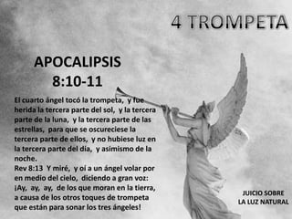 APOCALIPSIS
        8:10-11
El cuarto ángel tocó la trompeta, y fue
herida la tercera parte del sol, y la tercera
parte de la luna, y la tercera parte de las
estrellas, para que se oscureciese la
tercera parte de ellos, y no hubiese luz en
la tercera parte del día, y asimismo de la
noche.
Rev 8:13 Y miré, y oí a un ángel volar por
en medio del cielo, diciendo a gran voz:
¡Ay, ay, ay, de los que moran en la tierra,
                                                 JUICIO SOBRE
a causa de los otros toques de trompeta
                                                LA LUZ NATURAL
que están para sonar los tres ángeles!
 