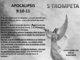 APOCALIPSIS
               9:10-11
El quinto ángel tocó la trompeta, y vi una estrella que
cayó del cielo a la tierra; y se le dio la llave del pozo
del abismo.
Rev 9:2 Y abrió el pozo del abismo, y subió humo del
pozo como humo de un gran horno; y se oscureció el
sol y el aire por el humo del pozo.
Rev 9:3 Y del humo salieron langostas sobre la tierra;
y se les dio poder, como tienen poder los escorpiones
de la tierra.
Rev 9:4 Y se les mandó que no dañasen a la hierba de
la tierra, ni a cosa verde alguna, ni a ningún árbol,
sino solamente a los hombres que no tuviesen el sello
de Dios en sus frentes.
Rev 9:5 Y les fue dado, no que los matasen, sino que
                                                            JUICIO SOBRE LOS
los atormentasen cinco meses; y su tormento era
                                                                 QUE SE
como tormento de escorpión cuando hiere al
                                                               MARCARON
hombre…
.
 