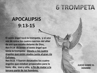 APOCALIPSIS
       9:13-15

El sexto ángel tocó la trompeta, y oí una
voz de entre los cuatro cuernos del altar
de oro que estaba delante de Dios,
Rev 9:14 diciendo al sexto ángel que
tenía la trompeta: Desata a los cuatro
ángeles que están atados junto al gran río
Éufrates.
Rev 9:15 Y fueron desatados los cuatro
ángeles que estaban preparados para la       JUICIO SOBRE EL
hora, día, mes y año, a fin de matar a la        HOMBRE
tercera parte de los hombres.
 