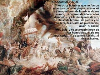 APOCALIPSIS 9:20-21
   Y los otros hombres que no fueron
 muertos con estas plagas, ni aun así
  se arrepintieron de las obras de sus
   manos, ni dejaron de adorar a los
 demonios, y a las imágenes de oro,
 de plata, de bronce, de piedra y de
   madera, las cuales no pueden ver,
                      ni oír, ni andar;
    Rev 9:21 y no se arrepintieron de
             sus homicidios, ni de sus
 hechicerías, ni de su fornicación, ni
                        de sus hurtos.
 