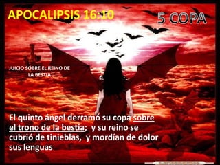 APOCALIPSIS 16:10


JUICIO SOBRE EL REINO DE
        LA BESTIA




El quinto ángel derramó su copa sobre
el trono de la bestia; y su reino se
cubrió de tinieblas, y mordían de dolor
sus lenguas
 