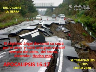 JUICIO SOBRE
  LA TIERRA




 El séptimo ángel derramó su copa
por el aire; y salió una gran voz del
     templo del cielo, del trono,
       diciendo: Hecho está.
                                        SE TERMINAN LOS
APOCALIPSIS 16:17                            JUICIOS
                                          CRISTO VIENE
 