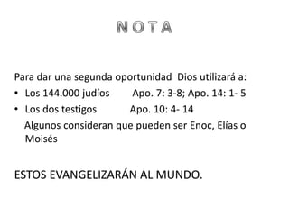 Para dar una segunda oportunidad Dios utilizará a:
• Los 144.000 judíos    Apo. 7: 3-8; Apo. 14: 1- 5
• Los dos testigos     Apo. 10: 4- 14
  Algunos consideran que pueden ser Enoc, Elías o
  Moisés


ESTOS EVANGELIZARÁN AL MUNDO.
 