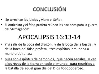 • Se terminan los juicios y viene el Señor.
• El Anticristo y el falso profeta reúnen las naciones para la guerra
  del “Armagedón”

            APOCALIPSIS 16:13-14
• Y vi salir de la boca del dragón, y de la boca de la bestia, y
  de la boca del falso profeta, tres espíritus inmundos a
  manera de ranas;
• pues son espíritus de demonios, que hacen señales, y van
  a los reyes de la tierra en todo el mundo, para reunirlos a
  la batalla de aquel gran día del Dios Todopoderoso.
 