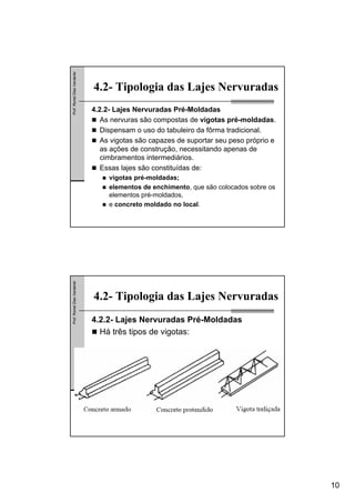 10
Prof.RomelDiasVanderlei
4.2- Tipologia das Lajes Nervuradas
4.2.2- Lajes Nervuradas Pré-Moldadas
As nervuras são compostas de vigotas pré-moldadas.
Dispensam o uso do tabuleiro da fôrma tradicional.
As vigotas são capazes de suportar seu peso próprio e
as ações de construção, necessitando apenas de
cimbramentos intermediários.
Essas lajes são constituídas de:
vigotas pré-moldadas;
elementos de enchimento, que são colocados sobre os
elementos pré-moldados,
e concreto moldado no local.
Prof.RomelDiasVanderlei
4.2- Tipologia das Lajes Nervuradas
4.2.2- Lajes Nervuradas Pré-Moldadas
Há três tipos de vigotas:
 