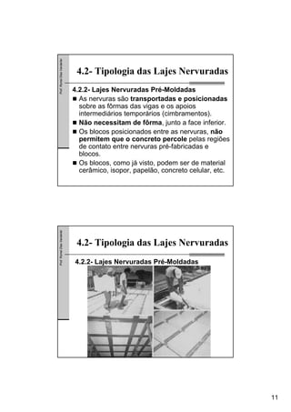 11
Prof.RomelDiasVanderlei
4.2- Tipologia das Lajes Nervuradas
4.2.2- Lajes Nervuradas Pré-Moldadas
As nervuras são transportadas e posicionadas
sobre as fôrmas das vigas e os apoios
intermediários temporários (cimbramentos).
Não necessitam de fôrma, junto a face inferior.
Os blocos posicionados entre as nervuras, não
permitem que o concreto percole pelas regiões
de contato entre nervuras pré-fabricadas e
blocos.
Os blocos, como já visto, podem ser de material
cerâmico, isopor, papelão, concreto celular, etc.
Prof.RomelDiasVanderlei
4.2- Tipologia das Lajes Nervuradas
4.2.2- Lajes Nervuradas Pré-Moldadas
 