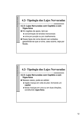 12
Prof.RomelDiasVanderlei
4.2- Tipologia das Lajes Nervuradas
4.2.3- Lajes Nervuradas com Capitéis e com
Vigas-faixa
Em regiões de apoio, tem-se:
concentração de tensões transversais
ruína por punção ou por cisalhamento.
Esses tipos de ruína devem ser evitados,
garantindo-se que a ruína, caso ocorra, seja por
flexão.
Prof.RomelDiasVanderlei
4.2- Tipologia das Lajes Nervuradas
4.2.3- Lajes Nervuradas com Capitéis e com
Vigas-faixa
Nesses casos, pode-se adotar:
região maciça em volta do pilar, formando um
capitel;
faixas maciças em uma ou em duas direções,
constituindo vigas-faixa.
 