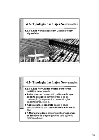 13
Prof.RomelDiasVanderlei
4.2- Tipologia das Lajes Nervuradas
4.2.3- Lajes Nervuradas com Capitéis e com
Vigas-faixa
Prof.RomelDiasVanderlei
4.2- Tipologia das Lajes Nervuradas
4.2.4- Lajes nervuradas mistas com fôrma
metálica incorporada
Antes da cura do concreto, a fôrma de aço
suporta as ações permanentes e as de
construção (equipamentos de construção,
trabalhadores, etc.) e,
Após a cura, o concreto passa a atuar
estruturalmente em conjunto com a fôrma de
aço.
A fôrma metálica é responsável por absorver
as tensões de tração geradas pela ação do
momento fletor.
 