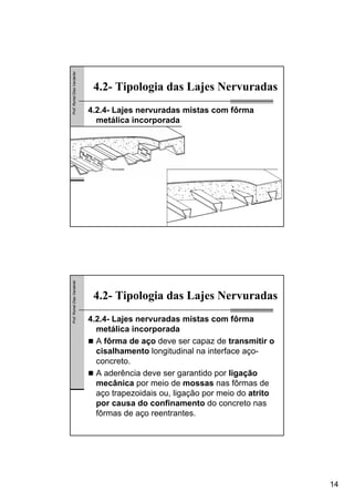 14
Prof.RomelDiasVanderlei
4.2- Tipologia das Lajes Nervuradas
4.2.4- Lajes nervuradas mistas com fôrma
metálica incorporada
Prof.RomelDiasVanderlei
4.2- Tipologia das Lajes Nervuradas
4.2.4- Lajes nervuradas mistas com fôrma
metálica incorporada
A fôrma de aço deve ser capaz de transmitir o
cisalhamento longitudinal na interface aço-
concreto.
A aderência deve ser garantido por ligação
mecânica por meio de mossas nas fôrmas de
aço trapezoidais ou, ligação por meio do atrito
por causa do confinamento do concreto nas
fôrmas de aço reentrantes.
 
