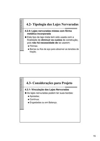 15
Prof.RomelDiasVanderlei
4.2- Tipologia das Lajes Nervuradas
4.2.4- Lajes nervuradas mistas com fôrma
metálica incorporada
Este tipo de laje mista tem sido usada com a
finalidade de diminuir os custos de construção,
pois não há necessidade de se usarem:
Fôrmas;
Barras ou fios de aço para absorver as tensões de
tração.
Prof.RomelDiasVanderlei
4.3- Considerações para Projeto
4.3.1- Vinculação das Lajes Nervuradas
As lajes nervuradas podem ter suas bordas:
Apoiadas;
Contínua;
Engastadas ou em Balanço.
 