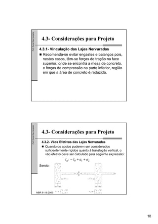 18
Prof.RomelDiasVanderlei
4.3- Considerações para Projeto
4.3.1- Vinculação das Lajes Nervuradas
Recomenda-se evitar engastes e balanços pois,
nestes casos, têm-se forças de tração na face
superior, onde se encontra a mesa de concreto,
e forças de compressão na parte inferior, região
em que a área de concreto é reduzida.
Prof.RomelDiasVanderlei
4.3- Considerações para Projeto
4.3.2- Vãos Efetivos das Lajes Nervuradas
Quando os apoios puderem ser considerados
suficientemente rígidos quanto à translação vertical, o
vão efetivo deve ser calculado pela seguinte expressão:
Sendo:
210 aallef ++=
NBR 6118:2003
 